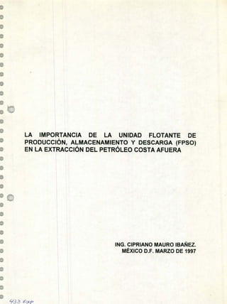 LA IMPORTANCIA DE LA UNIDAD FLOTANTE DE
PRODUCCIÓN, ALMACENAMIENTO Y DESCARGA (FPSO)
EN LA EXTRACCIÓN DEL PETRÓLEO COSTA AFUERA
ING. CIPRIANO MAURO IBAÑEZ.
MÉXICO D.F. MARZO DE 1997
933 zP
 
