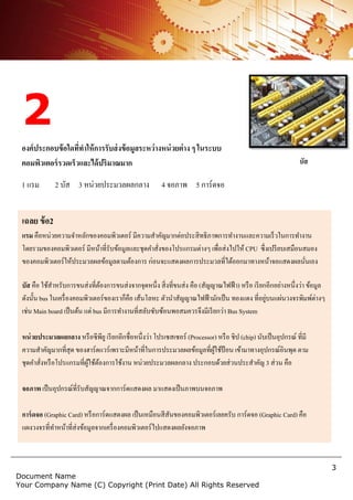 3
Document Name
Your Company Name (C) Copyright (Print Date) All Rights Reserved
2
องค์ประกอบข้อใดที่ทาให้การรับส่งข้อมูลระหว่างหน่วยต่าง ๆ ในระบบ
คอมพิวเตอร์รวดเร็วและได้ปริมาณมาก
1 แรม 2 บัส 3 หน่วยประมวลผลกลาง 4 จอภาพ 5 การ์ดจอ
เฉลย ข้อ2
แรม คือหน่วยความจาหลักของคอมพิวเตอร์ มีความสาคัญมากต่อประสิทธิภาพการทางานและความเร็วในการทางาน
โดยรวมของคอมพิวเตอร์ มีหน้าที่รับข้อมูลและชุดคาสั่งของโปรแกรมต่างๆ เพื่อส่งไปให้ CPU ซึ่งเปรียบเสมือนสมอง
ของคอมพิวเตอร์ให้ประมวลผลข้อมูลตามต้องการ ก่อนจะแสดงผลการประมวลที่ได้ออกมาทางหน้าจอแสดงผลนั่นเอง
บัส คือ ใช้สาหรับการขนส่งที่ต้องการขนส่งจากจุดหนึ่ง สิ่งที่ขนส่ง คือ (สัญญาณไฟฟ้า) หรือ เรียกอีกอย่างหนึ่งว่า ข้อมูล
ดังนั้น bus ในเครื่องคอมพิวเตอร์ของเราก็คือ เส้นโลหะ ตัวนาสัญญาณไฟฟ้ามักเป็น ทองแดง ที่อยู่บนแผ่นวงจรพิมพ์ต่างๆ
เช่น Main board เป็นต้น แต่ bus มีการทางานที่สลับซับซ้อนพอสมควรจึงมีเรียกว่า Bus System
หน่วยประมวลผลกลาง หรือซีพียู เรียกอีกชื่อหนึ่งว่า โปรเซสเซอร์ (Processor) หรือ ชิป (chip) นับเป็นอุปกรณ์ ที่มี
ความสาคัญมากที่สุด ของฮาร์ดแวร์เพราะมีหน้าที่ในการประมวลผลข้อมูลที่ผู้ใช้ป้อน เข้ามาทางอุปกรณ์อินพุต ตาม
ชุดคาสั่งหรือโปรแกรมที่ผู้ใช้ต้องการใช้งาน หน่วยประมวลผลกลาง ประกอบด้วยส่วนประสาคัญ 3 ส่วน คือ
จอภาพ เป็นอุปกรณ์ที่รับสัญญาณจากการ์ดแสดงผล มาแสดงเป็นภาพบนจอภาพ
การ์ดจอ (Graphic Card) หรือการ์ดแสดงผล เป็นเหมือนสีสันของคอมพิวเตอร์เลยครับ การ์ดจอ (Graphic Card) คือ
แผงวงจรที่ทาหน้าที่ส่งข้อมูลจากเครื่องคอมพิวเตอร์ไปแสดงผลยังจอภาพ
บัส
 