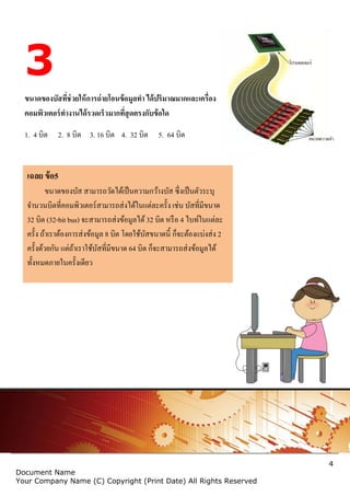 4
Document Name
Your Company Name (C) Copyright (Print Date) All Rights Reserved
3
ขนาดของบัสที่ช่วยให้การถ่ายโอนข้อมูลทา ได้ปริมาณมากและเครื่อง
คอมพิวเตอร์ทางานได้รวดเร็วมากที่สุดตรงกับข้อใด
1. 4 บิต 2. 8 บิต 3. 16 บิต 4. 32 บิต 5. 64 บิต
เฉลย ข้อ5
ขนาดของบัส สามารถวัดได้เป็นความกว้างบัส ซึ่งเป็นตัวระบุ
จานวนบิตที่คอมพิวเตอร์สามารถส่งได้ในแต่ละครั้ง เช่น บัสที่มีขนาด
32 บิต (32-bit bus) จะสามารถส่งข้อมูลได้32 บิต หรือ 4 ไบท์ในแต่ละ
ครั้ง ถ้าเราต้องการส่งข้อมูล 8 บิต โดยใช้บัสขนาดนี้ ก็จะต้องแบ่งส่ง 2
ครั้งด้วยกัน แต่ถ้าเราใช้บัสที่มีขนาด 64 บิต ก็จะสามารถส่งข้อมูลได้
ทั้งหมดภายในครั้งเดียว
 