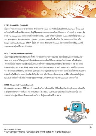 6
Document Name
Your Company Name (C) Copyright (Print Date) All Rights Reserved
POP3 (Post Office Protocol3)
เป็นเวอร์ชันล่าสุดขอมาตรฐานโปรโตคอล สาหรับการรับ e-mail โดย POP3 เป็นโปรโตคอล client/sever ที่รับ e-mail
แล้วจะเก็บไว้ในเครื่องแม่ข่าย Internet เมื่อผู้ใช้ตรวจสอบ mail-box บนเครื่องแม่ข่ายและ ดาวน์โหลดข่าวสาร POP3 ติด
มากับ Net manager suite ของผลิตภัณฑ์อินเตอร์เน็ต และ e-mail ที่ได้รับความนิยมคือ Eudora และติดตั้งอยู่ใน browser
ของ Netscope และ Microsoft Internet Explorer POP และ IMAP เกี่ยวข้องกับการรับ e-mail และอย่าสับสนกับ
Simple Mail Transfer Protocol (SMTP) ซึ่งเป็นโปรโตคอล สาหรับการส่ง e-mail ข้ามอินเตอร์เน็ต การส่ง e-mail ใช้
SMTP และการอ่านใช้POP3 หรือ IMAP
IrDA (TM) (Infrared Data Association)
เป็นมาตรฐานอุตสาหกรรมสาหรับการสื่อสารไร้สายอินฟราเรดระหว่างอุปกรณ์ ความเร็ว IrDA ตั้งแต่ 9600 bps ถึง 4
Mbps IrDA สามารถใช้โดยอุปกรณ์ที่ทันสมัยจานวนมากรวมทั้งแล็ปท็อปอะแดปเตอร์ LAN, PDA, เครื่องพิมพ์และ
โทรศัพท์มือถือ โครงการลินุกซ์ IrDA เป็นการนาจีพีที่เขียนจากรอยขีดข่วนจาก IrDA โปรโตคอล รองรับโปรโตคอล
IrDA includeIrLAP, IrLMP, IrIAP, IrTTP, IrLPT, IrLAN, IrCOMM และ IrOBEX แพคเกจ IrDA utils-มีการรวบรวม
ของโปรแกรมที่เปิดใช้IrDA โปรโตคอล คุณลักษณะส่วนใหญ่ของ IrDA จะดาเนินการในเคอร์เนลเพื่อให้การสนับสนุน
IrDA ต้องเปิดใช้งานใน kernel ก่อนที่จะมีเครื่องมือ IrDA หรือโปรแกรมที่สามารถจะนามาใช้การกาหนดค่าที่อยู่นอก
kernelis บางอย่างที่จาเป็นอย่างไรและบางคุณสมบัติ IrDA เช่น IrOBEX ดาเนินการ areactually นอกเคอร์เนล
SMTP (Simple Mail Transfer Protocol)
คือ Protocol แบบ TCP/IP ที่ใช้ในการส่ง E-Mail ในเครือข่ายอินเทอร์เน็ต ไปยังเครื่องบริการอื่นๆ ซี่งสามารถส่งเมล์ไป
ยังผู้ใช้ได้ทั่วโลก มีข้อจากัดในเรื่องของความสามารถในการส่ง e-mail ว่ามันสามารถทาได้แบบเป็นคิวเท่านั้น และ
SMTP ส่วนใหญ่จะไม่ยอมให้คนนอกองค์กร หรือ IP ที่อยู่นอกองค์กรใช้งาน SMTP
 