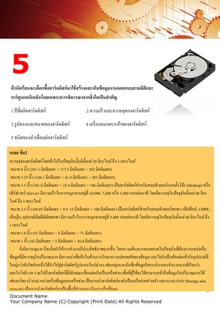 7
Document Name
Your Company Name (C) Copyright (Print Date) All Rights Reserved
5
ถ้านักเรียนจะเลือกซื้อฮาร์ดดิสก์มาใช้สร้างและเก็บข้อมูลงานออกแบบสามมิติและ
การ์ตูนแอนิเมชันโดยเฉพาะควรพิจารณาจากสิ่งใดเป็นสาคัญ
1 ปีที่ผลิตฮาร์ดดิสก์ 2 ความเร็วและความจุของฮาร์ดดิสก์
3 รูปทรงและขนาดของฮาร์ดดิสก์ 4 เครื่องหมายการค้าของฮาร์ดดิสก์
5 ชนิดของหัวเชื่อมต่อฮาร์ดดิสก์
เฉลย ข้อ2
ความจุของฮาร์ดดิสก์โดยทั่วไปในปัจจุบันนั้นมีตั้งแต่ 20 จิกะไบต์ถึง 3 เทระไบต์
-ขนาด 8 นิ้ว (241.3 มิลลิเมตร × 117.5 มิลลิเมตร × 362 มิลลิเมตร)
-ขนาด 5.25 นิ้ว (146.1 มิลลิเมตร × 41.4 มิลลิเมตร × 203 มิลลิเมตร)
-ขนาด 3.5 นิ้ว (101.6 มิลลิเมตร × 25.4 มิลลิเมตร × 146 มิลลิเมตร) เป็นฮาร์ดดิสก์สาหรับคอมพิวเตอร์แบบตั้งโต๊ะ (Desktop) หรือ
เซิร์ฟเวอร์ (Server) มีความเร็วในการหมุนจานอยู่ที่ 10,000, 7,200 หรือ 5,400 รอบต่อนาที โดยมีความจุในปัจจุบันตั้งแต่ 80 จิกะ
ไบต์ถึง 3 เทระไบต์
-ขนาด 2.5 นิ้ว (69.85 มิลลิเมตร × 9.5–15 มิลลิเมตร × 100 มิลลิเมตร) เป็นฮาร์ดดิสก์สาหรับคอมพิวเตอร์พกพา แล็ปท็อป, UMPC,
เน็ตบุ๊ก, อุปกรณ์มัลติมีเดียพกพา มีความเร็วในการหมุนจานอยู่ที่ 5,400 รอบต่อนาที โดยมีความจุในปัจจุบันตั้งแต่ 60 จิกะไบต์ถึง
1 เทระไบต์
-ขนาด 1.8 นิ้ว (55 มิลลิเมตร × 8 มิลลิเมตร × 71 มิลลิเมตร)
-ขนาด 1 นิ้ว (43 มิลลิเมตร × 5 มิลลิเมตร × 36.4 มิลลิเมตร)
ยิ่งมีความจุมาก ก็จะยิ่งทาให้การทางานมีประสิทธิภาพมากขึ้น โดยความต้องการของตลาดในปัจจุบันที่ต้องการแหล่งเก็บ
ข้อมูลที่มีความจุในปริมาณมาก มีความน่าเชื่อถือในด้านการรักษาความปลอดภัยของข้อมูล และไม่จาเป็นต้องต่อเข้ากับอุปกรณ์ที่
ใหญ่กว่าอันใดอันหนึ่งได้นาไปสู่ฮาร์ดดิสก์รูปแบบใหม่ต่างๆ เช่นกลุ่มจานบันทึกข้อมูลอิสระประกอบจานวนมากที่เรียกว่า
เทคโนโลยี เรด รวมไปถึงฮาร์ดดิสก์ที่มีลักษณะเชื่อมต่อกันเป็นเครือข่าย เพื่อที่ผู้ใช้จะได้สามารถเข้าถึงข้อมูลในปริมาณมากได้
เช่นฮาร์ดแวร์ NAS หน่วยเก็บข้อมูลบนเครือข่าย เป็นการนาฮาร์ดดิสก์มาทาเป็นเครือข่ายส่วนตัว และระบบ SAN (Storage area
network) เป็นการนาฮาร์ดดิสก์มาเป็นพื้นที่ส่วนกลางในการเก็บข้อมูล
 