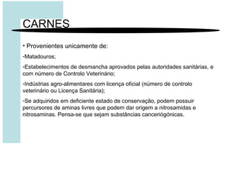 CARNES
• Provenientes unicamente de:
-Matadouros;
-Estabelecimentos de desmancha aprovados pelas autoridades sanitárias, e
com número de Controlo Veterinário;
-Indústrias agro-alimentares com licença oficial (número de controlo
veterinário ou Licença Sanitária);
-Se adquiridos em deficiente estado de conservação, podem possuir
percursores de aminas livres que podem dar origem a nitrosamidas e
nitrosaminas. Pensa-se que sejam substâncias canceriógónicas.
 