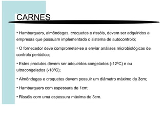 CARNES
• Hamburguers, almôndegas, croquetes e rissóis, devem ser adquiridos a
empresas que possuam implementado o sistema de autocontrolo;
• O fornecedor deve comprometer-se a enviar análises microbiológicas de
controlo periódico;
• Estes produtos devem ser adquiridos congelados (-12ºC) e ou
ultracongelados (-18ºC);
• Almôndegas e croquetes devem possuir um diâmetro máximo de 3cm;
• Hamburguers com espessura de 1cm;
• Rissóis com uma espessura máxima de 3cm.
 