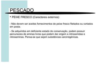 PESCADO
• PEIXE FRESCO (Caracteres externos)
- Não devem ser aceites fornecimentos de peixe fresco filetados ou cortados
em posta;
- Se adquiridos em deficiente estado de conservação, podem possuir
percursores de aminas livres que podem dar origem a nitrosamidas e
nitrosaminas. Pensa-se que sejam substâncias carcinógénicas.
 