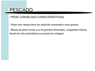 PESCADO
• PEIXE CONGELADO (CARACTERISTICAS)
- Peixe com cabeça deve ser adquirido eviscerado e sem guelras;
- Blocos de peixe míudo e ou de grandes dimensões, congelados inteiros,
devem ter sido submetidos a processo de vidragem.
 
