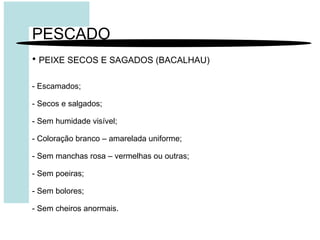 PESCADO
• PEIXE SECOS E SAGADOS (BACALHAU)
- Escamados;
- Secos e salgados;
- Sem humidade visível;
- Coloração branco – amarelada uniforme;
- Sem manchas rosa – vermelhas ou outras;
- Sem poeiras;
- Sem bolores;
- Sem cheiros anormais.
 