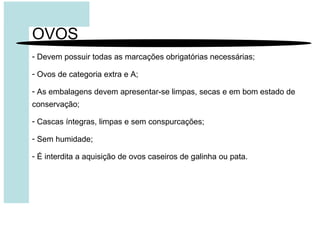 OVOS
- Devem possuir todas as marcações obrigatórias necessárias;
- Ovos de categoria extra e A;
- As embalagens devem apresentar-se limpas, secas e em bom estado de
conservação;
- Cascas íntegras, limpas e sem conspurcações;
- Sem humidade;
- É interdita a aquisição de ovos caseiros de galinha ou pata.
 