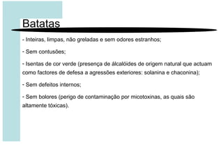 Batatas
- Inteiras, limpas, não greladas e sem odores estranhos;
- Sem contusões;
- Isentas de cor verde (presença de álcalóides de origem natural que actuam
como factores de defesa a agressões exteriores: solanina e chaconina);
- Sem defeitos internos;
- Sem bolores (perigo de contaminação por micotoxinas, as quais são
altamente tóxicas).
 