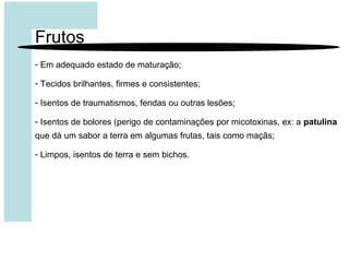 Frutos
- Em adequado estado de maturação;
- Tecidos brilhantes, firmes e consistentes;
- Isentos de traumatismos, fendas ou outras lesões;
- Isentos de bolores (perigo de contaminações por micotoxinas, ex: a patulina
que dá um sabor a terra em algumas frutas, tais como maçãs;
- Limpos, isentos de terra e sem bichos.
 