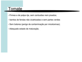 Tomate
- Firmes e de polpa rija, sem contusões nem pisados;
- Isentos de fendas não cicatrizadas e sem partes verdes
- Sem bolores (perigo de contaminação por micotoxinas);
- Adequado estado de maturação.
 