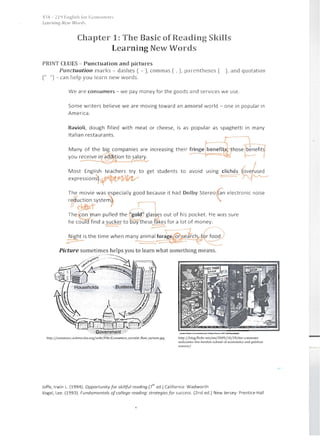 ,n'f - 21<) J':llglisil lor' 1':COI101111';ls
t.carnint] New W()n/,
Chapter 1: The Basic of Reading Skills
Learning New Words
PRINT CLUES - Punctuation an d pictures
Punctuation marks - dashes ( - ), commas ( , ), parentheses ( ), and quotation
(" ") - can help you learn new words.
We are consumers - we pay money for the goods and services we use.
Some writers believe we are moving toward an amoral world - one in popular in
America.
Ravioli, dough filled with meat or cheese, is as popular as spaghetti in many
Italian restaurants.
Many of the big companies are increasing their fringe ~enefit~thosepyou receive in~ition to salary. J
~'-'
Most English teachers try to get students to avoid using cliches
I /
expressionsl '~ =----­ ~
The movie was especially good because it had Dolby stereo tan electronic noise
I'
r;l~~tystemjf .v.The ~~man pulled the "gold" glasses out of his pocket. He was sure
he coulc(find a sucker to auy hese f~kes for a lot of money.
-==- :::===­
Night is the time when many animal fora-~-e-,-o-r-s2ch, f~d')
~ ~
Picture sometimes helps you to learn what something means.
. . . - - -----.......

,jf-;;r;;;.··--~-~ --== =c=
S' Af~~ ""'f
...,:.
http;//commOlls.wlk;media.org/wikl /Filc.Econom rcscrrcular]low_cartoon.jpg http;//blog.flickr.net/en/2009/10/29/the-cornmons­
welco mes- the-l0 nd0 n-sch00 I~O f-economics-and-polttical­
soencc/
Joffe, Irwin L. (1994). Opportunity for skillful reading.(i
h
ed.) California: Wadworth
Vogel, Lee. (1993). Fundamentals of college reading: strategies for success. (2nd ed.) New Jersey: Prentice-Hall
 