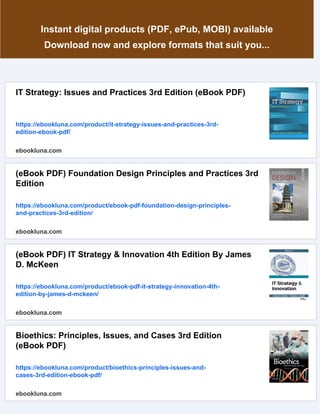 Instant digital products (PDF, ePub, MOBI) available
Download now and explore formats that suit you...
IT Strategy: Issues and Practices 3rd Edition (eBook PDF)
https://ebookluna.com/product/it-strategy-issues-and-practices-3rd-
edition-ebook-pdf/
ebookluna.com
(eBook PDF) Foundation Design Principles and Practices 3rd
Edition
https://ebookluna.com/product/ebook-pdf-foundation-design-principles-
and-practices-3rd-edition/
ebookluna.com
(eBook PDF) IT Strategy & Innovation 4th Edition By James
D. McKeen
https://ebookluna.com/product/ebook-pdf-it-strategy-innovation-4th-
edition-by-james-d-mckeen/
ebookluna.com
Bioethics: Principles, Issues, and Cases 3rd Edition
(eBook PDF)
https://ebookluna.com/product/bioethics-principles-issues-and-
cases-3rd-edition-ebook-pdf/
ebookluna.com
 