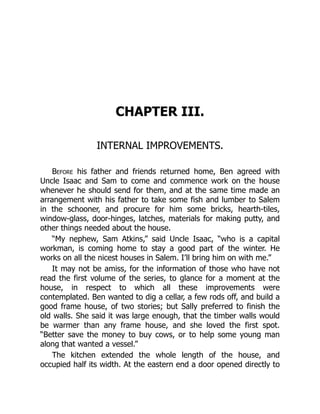 CHAPTER III.
INTERNAL IMPROVEMENTS.
Before his father and friends returned home, Ben agreed with
Uncle Isaac and Sam to come and commence work on the house
whenever he should send for them, and at the same time made an
arrangement with his father to take some fish and lumber to Salem
in the schooner, and procure for him some bricks, hearth-tiles,
window-glass, door-hinges, latches, materials for making putty, and
other things needed about the house.
“My nephew, Sam Atkins,” said Uncle Isaac, “who is a capital
workman, is coming home to stay a good part of the winter. He
works on all the nicest houses in Salem. I’ll bring him on with me.”
It may not be amiss, for the information of those who have not
read the first volume of the series, to glance for a moment at the
house, in respect to which all these improvements were
contemplated. Ben wanted to dig a cellar, a few rods off, and build a
good frame house, of two stories; but Sally preferred to finish the
old walls. She said it was large enough, that the timber walls would
be warmer than any frame house, and she loved the first spot.
“Better save the money to buy cows, or to help some young man
along that wanted a vessel.”
The kitchen extended the whole length of the house, and
occupied half its width. At the eastern end a door opened directly to
 