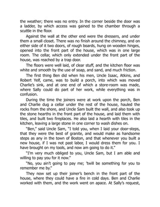the weather; there was no entry. In the corner beside the door was
a ladder, by which access was gained to the chamber through a
scuttle in the floor.
Against the wall at the other end were the dressers, and under
them a small closet. There was no finish around the chimney, and on
either side of it two doors, of rough boards, hung on wooden hinges,
opened into the front part of the house, which was in one large
room. The cellar, which only extended under the front part of the
house, was reached by a trap door.
The floors were well laid, of clear stuff, and the kitchen floor was
white and smooth by the use of soap, and sand, and much friction.
The first thing Ben did when his men, Uncle Isaac, Atkins, and
Robert Yelf, came, was to build a porch, into which was moved
Charlie’s sink, and at one end of which a store-room was made,
where Sally could do part of her work, while everything was in
confusion.
During the time the joiners were at work upon the porch, Ben
and Charlie dug a cellar under the rest of the house, hauled the
rocks from the shore, and Uncle Sam built the wall, and also took up
the stone hearths in the front part of the house, and laid them with
tiles, and built two fireplaces. He also laid a hearth with tiles in the
kitchen, leaving a large stone in one corner to wash dishes on.
“Ben,” said Uncle Sam, “I told you, when I laid your door-steps,
that they were the best of granite, and would make as handsome
steps as any in the town of Boston, and that whenever you built a
new house, if I was not past labor, I would dress them for you. I
have brought on my tools, and now am going to do it.”
“I’m very much obliged to you, Uncle Sam, but I am able and
willing to pay you for it now.”
“No, you ain’t going to pay me; ’twill be something for you to
remember me by.”
They now set up their joiner’s bench in the front part of the
house, where they could have a fire in cold days. Ben and Charlie
worked with them, and the work went on apace. At Sally’s request,
 