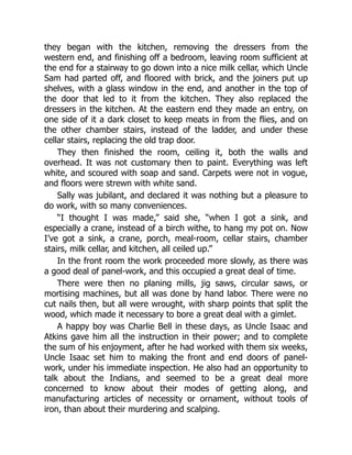 they began with the kitchen, removing the dressers from the
western end, and finishing off a bedroom, leaving room sufficient at
the end for a stairway to go down into a nice milk cellar, which Uncle
Sam had parted off, and floored with brick, and the joiners put up
shelves, with a glass window in the end, and another in the top of
the door that led to it from the kitchen. They also replaced the
dressers in the kitchen. At the eastern end they made an entry, on
one side of it a dark closet to keep meats in from the flies, and on
the other chamber stairs, instead of the ladder, and under these
cellar stairs, replacing the old trap door.
They then finished the room, ceiling it, both the walls and
overhead. It was not customary then to paint. Everything was left
white, and scoured with soap and sand. Carpets were not in vogue,
and floors were strewn with white sand.
Sally was jubilant, and declared it was nothing but a pleasure to
do work, with so many conveniences.
“I thought I was made,” said she, “when I got a sink, and
especially a crane, instead of a birch withe, to hang my pot on. Now
I’ve got a sink, a crane, porch, meal-room, cellar stairs, chamber
stairs, milk cellar, and kitchen, all ceiled up.”
In the front room the work proceeded more slowly, as there was
a good deal of panel-work, and this occupied a great deal of time.
There were then no planing mills, jig saws, circular saws, or
mortising machines, but all was done by hand labor. There were no
cut nails then, but all were wrought, with sharp points that split the
wood, which made it necessary to bore a great deal with a gimlet.
A happy boy was Charlie Bell in these days, as Uncle Isaac and
Atkins gave him all the instruction in their power; and to complete
the sum of his enjoyment, after he had worked with them six weeks,
Uncle Isaac set him to making the front and end doors of panel-
work, under his immediate inspection. He also had an opportunity to
talk about the Indians, and seemed to be a great deal more
concerned to know about their modes of getting along, and
manufacturing articles of necessity or ornament, without tools of
iron, than about their murdering and scalping.
 