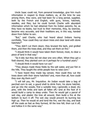 Uncle Isaac could not, from personal knowledge, give him much
information in respect to these matters, as, at the time he was
among them, they were, and had been for a long period, supplied,
both by the French and English, with guns, knives, hatchets,
needles, and files; but he could furnish Charlie with abundant
information which he had obtained from his Indian parents; for, as
they have no books, but trust to their memories, they, by exercise,
become very accurate, and their traditions are, in this way, handed
down from father to son.
“But,” said Charlie, who had heard about Indians having
cornfields, “how could they cut down trees and clear land with stone
hatchets?”
“They didn’t cut them down; they bruised the bark, and girdled
them, and then the trees died, and they set them on fire.”
“I should think it would have taken them forever, most, to clear a
piece of land in that way.”
“So it did; but they did not clear one very often. When they got a
field cleared, they planted corn on it perhaps for a hundred years.”
“I should think it would have run out.”
“They always made these fields by the salt water, and put fish in
the hills. They taught the white people how to raise corn.”
“I have heard they made log canoes. How could they cut the
trees down with their stone hatchets? and, more than all, how could
they ever dig them out?”
“I will tell you, Mr. Inquisitive. An Indian would take a bag of
parched corn to eat, a gourd shell to drink from, his stone hatchet,
and go into the woods, find a suitable tree,—generally a dead, dry
pine, with the limbs and bark all fallen off,—and at the foot of it
would build a camp to sleep under. Then he would get a parcel of
wet clay, and plaster the tree all around, then build a fire at the
bottom to burn it off. The wet clay would prevent its burning too
high up. Then he would sit and tend the fire, wet the clay, and beat
off the coals as fast as they formed, till the tree fell; then cut it off,
and hollow it in the same way.”
 