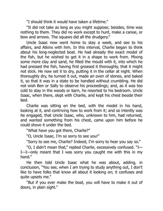 “I should think it would have taken a lifetime.”
“It did not take as long as you might suppose; besides, time was
nothing to them. They did no work except to hunt, make a canoe, or
bow and arrows. The squaws did all the drudgery.”
Uncle Isaac now went home to stay a week, and see to his
affairs, and Atkins with him. In this interval, Charlie began to think
about his long-neglected boat. He had already the exact model of
the fish, but he wished to get it in a shape to work from. Mixing
some more clay and sand, he filled the mould with it, into which he
had pressed the fish, having first greased it thoroughly, that it might
not stick. He now set it to dry, putting it in the cellar at night. When
thoroughly dry, he turned it out, made an oven of stones, and baked
it, so that it was in a state to be handled without crumbling. He did
not wish Ben or Sally to observe his proceedings; and, as it was too
cold to stay in the woods or barn, he resorted to his bedroom. Uncle
Isaac, when there, slept with Charlie, and kept his chest beside their
bed.
Charlie was sitting on the bed, with the model in his hand,
looking at it, and contriving how to work from it; and so intently was
he engaged, that Uncle Isaac, who, unknown to him, had returned,
and wanted something from his chest, came upon him before he
could shove it under the bed.
“What have you got there, Charlie?”
“O, Uncle Isaac, I’m so sorry to see you!”
“Sorry to see me, Charlie? Indeed, I’m sorry to hear you say so.”
“O, I didn’t mean that,” replied Charlie, excessively confused. “I—
I—I—only meant that I was sorry you caught me with this in my
hand.”
He then told Uncle Isaac what he was about, adding, in
conclusion, “You see, when I am trying to study anything out, I don’t
like to have folks that know all about it looking on; it confuses and
quite upsets me.”
“But if you ever make the boat, you will have to make it out of
doors, in plain sight.”
 
