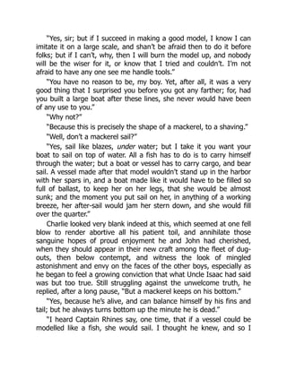 “Yes, sir; but if I succeed in making a good model, I know I can
imitate it on a large scale, and shan’t be afraid then to do it before
folks; but if I can’t, why, then I will burn the model up, and nobody
will be the wiser for it, or know that I tried and couldn’t. I’m not
afraid to have any one see me handle tools.”
“You have no reason to be, my boy. Yet, after all, it was a very
good thing that I surprised you before you got any farther; for, had
you built a large boat after these lines, she never would have been
of any use to you.”
“Why not?”
“Because this is precisely the shape of a mackerel, to a shaving.”
“Well, don’t a mackerel sail?”
“Yes, sail like blazes, under water; but I take it you want your
boat to sail on top of water. All a fish has to do is to carry himself
through the water; but a boat or vessel has to carry cargo, and bear
sail. A vessel made after that model wouldn’t stand up in the harbor
with her spars in, and a boat made like it would have to be filled so
full of ballast, to keep her on her legs, that she would be almost
sunk; and the moment you put sail on her, in anything of a working
breeze, her after-sail would jam her stern down, and she would fill
over the quarter.”
Charlie looked very blank indeed at this, which seemed at one fell
blow to render abortive all his patient toil, and annihilate those
sanguine hopes of proud enjoyment he and John had cherished,
when they should appear in their new craft among the fleet of dug-
outs, then below contempt, and witness the look of mingled
astonishment and envy on the faces of the other boys, especially as
he began to feel a growing conviction that what Uncle Isaac had said
was but too true. Still struggling against the unwelcome truth, he
replied, after a long pause, “But a mackerel keeps on his bottom.”
“Yes, because he’s alive, and can balance himself by his fins and
tail; but he always turns bottom up the minute he is dead.”
“I heard Captain Rhines say, one time, that if a vessel could be
modelled like a fish, she would sail. I thought he knew, and so I
 