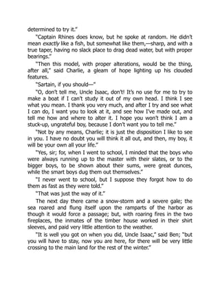determined to try it.”
“Captain Rhines does know, but he spoke at random. He didn’t
mean exactly like a fish, but somewhat like them,—sharp, and with a
true taper, having no slack place to drag dead water, but with proper
bearings.”
“Then this model, with proper alterations, would be the thing,
after all,” said Charlie, a gleam of hope lighting up his clouded
features.
“Sartain, if you should—”
“O, don’t tell me, Uncle Isaac, don’t! It’s no use for me to try to
make a boat if I can’t study it out of my own head. I think I see
what you mean. I thank you very much, and after I try and see what
I can do, I want you to look at it, and see how I’ve made out, and
tell me how and where to alter it. I hope you won’t think I am a
stuck-up, ungrateful boy, because I don’t want you to tell me.”
“Not by any means, Charlie; it is just the disposition I like to see
in you. I have no doubt you will think it all out, and then, my boy, it
will be your own all your life.”
“Yes, sir; for, when I went to school, I minded that the boys who
were always running up to the master with their slates, or to the
bigger boys, to be shown about their sums, were great dunces,
while the smart boys dug them out themselves.”
“I never went to school, but I suppose they forgot how to do
them as fast as they were told.”
“That was just the way of it.”
The next day there came a snow-storm and a severe gale; the
sea roared and flung itself upon the ramparts of the harbor as
though it would force a passage; but, with roaring fires in the two
fireplaces, the inmates of the timber house worked in their shirt
sleeves, and paid very little attention to the weather.
“It is well you got on when you did, Uncle Isaac,” said Ben; “but
you will have to stay, now you are here, for there will be very little
crossing to the main land for the rest of the winter.”
 