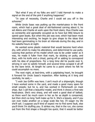 “But what if any of my folks are sick? I told Hannah to make a
signal on the end of the pint if anything happened.”
“In case of necessity, Charlie and I could set you off in the
schooner.”
While Uncle Isaac was putting up the mantel-piece in the front
room, which had a great deal of old-fashioned carving about it, he
set Atkins and Charlie at work upon the front stairs; thus Charlie was
so constantly and agreeably occupied as to have but little leisure to
spend upon boats. But when this job was over, which had been most
interesting and exciting, he began to give shape to the ideas that
had been germinating in his brain at intervals during the day, and in
his wakeful hours at night.
He wanted some plastic material that would become hard when
dry, with which to make his alterations, and determined to use putty.
Leaving that portion of his model which was to be under water as it
was, he made it fuller from that mark, by sticking on putty, and
then, with his knife and a chisel, paring off or adding to correspond
with his idea of proportions. For a long time did he puzzle over it,
striving in vain to satisfy himself, and several times scraped it all off
to the bare brick. At length he came to a point where he felt he
could accomplish no more.
The next night, at bed-time, with a palpitating heart, he brought
it forward for Uncle Isaac’s inspection. After looking at it long and
carefully, he said,—
“I wish Joe Griffin was here. I ain’t much of a shipwright, though
I have worked some in the yard, and made a good many spars for
small vessels; but he is, and has worked in Portsmouth on mast
ships. But I call that a beautiful model, and think it shows a first-rate
head-piece. She’s very sharp, and will want a good deal of ballast;
so there won’t be much room in her as far as depth is consarned;
but then she’s so long ’twill make up for it. She’s a beauty, and if you
can ever make another on a large scale like her, I’ll wager my life
she’ll sail. I suppose you’ll kind of expect me to find some fault, else
you’ll think I’m stuffing you. It strikes me, that in the run, she comes
out from the first shape a thought too quick; that it would be better
 