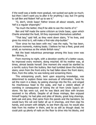 if the swell was a leetle more gradual, not sucked out quite so much;
but then I don’t want you to alter it for anything I say; but I’m going
to call Ben and Robert Yelf up to see it.”
“O, don’t, Uncle Isaac! Father knows all about vessels, and Mr.
Yelf is a regular shipwright.”
“So much the better; they’ll be able to see the merits of it.”
Ben and Yelf made the same criticism as Uncle Isaac, upon which
Charlie amended the fault, till they expressed themselves satisfied.
“That boy,” said Yelf, as they went down stairs, “if he lives, and
gives his mind to it, will make a first-rate ship-builder.”
“Ever since he has been with me,” was the reply, “he has been,
at leisure moments, making boats. I believe he has a fleet, great and
small, as numerous as the whole British navy.”
Not the least industrious personage among this busy crew was
Ben Rhines, Jr.
From morning to night, with a devotion worthy of a better cause,
he improved every moment, doing mischief, till his mother was, at
times, almost beside herself. One moment she would be startled by
a terrific outcry from the buttery. Ben had tumbled down the buttery
stairs; anon from the front entry he had fallen down the front stairs;
then, from the cellar, he was kicking and screaming there.
This enterprising youth, bent upon acquiring knowledge, was
determined to explore these new avenues of information. Twice he
set the room in a blaze, by poking shavings into the fire, and singed
his mischievous head to the scalp, and had a violent attack of
vomiting in consequence of licking the oil from Uncle Isaac’s oil-
stone. His lips were cut, and he was black and blue with bruises
received in his efforts. Despite of all these mishaps, Ben enjoyed
himself hugely; he had piles and piles of blocks, great long shavings,
both oak and pine, that came from the panels and the banisters; he
would bury the cat and Sailor all up in shavings, and then clap his
hands, and scream with delight, to see them dig out; he would also
hide from his mother in them, and lie as still as though dead; he
could pick up plenty of nails on the floor to drive into his blocks, and
 