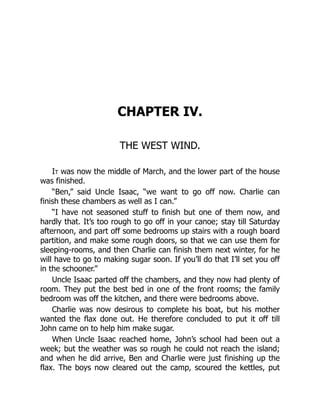 CHAPTER IV.
THE WEST WIND.
It was now the middle of March, and the lower part of the house
was finished.
“Ben,” said Uncle Isaac, “we want to go off now. Charlie can
finish these chambers as well as I can.”
“I have not seasoned stuff to finish but one of them now, and
hardly that. It’s too rough to go off in your canoe; stay till Saturday
afternoon, and part off some bedrooms up stairs with a rough board
partition, and make some rough doors, so that we can use them for
sleeping-rooms, and then Charlie can finish them next winter, for he
will have to go to making sugar soon. If you’ll do that I’ll set you off
in the schooner.”
Uncle Isaac parted off the chambers, and they now had plenty of
room. They put the best bed in one of the front rooms; the family
bedroom was off the kitchen, and there were bedrooms above.
Charlie was now desirous to complete his boat, but his mother
wanted the flax done out. He therefore concluded to put it off till
John came on to help him make sugar.
When Uncle Isaac reached home, John’s school had been out a
week; but the weather was so rough he could not reach the island;
and when he did arrive, Ben and Charlie were just finishing up the
flax. The boys now cleared out the camp, scoured the kettles, put
 