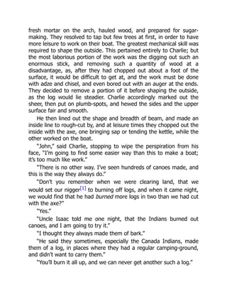 fresh mortar on the arch, hauled wood, and prepared for sugar-
making. They resolved to tap but few trees at first, in order to have
more leisure to work on their boat. The greatest mechanical skill was
required to shape the outside. This pertained entirely to Charlie; but
the most laborious portion of the work was the digging out such an
enormous stick, and removing such a quantity of wood at a
disadvantage, as, after they had chopped out about a foot of the
surface, it would be difficult to get at, and the work must be done
with adze and chisel, and even bored out with an auger at the ends.
They decided to remove a portion of it before shaping the outside,
as the log would lie steadier. Charlie accordingly marked out the
sheer, then put on plumb-spots, and hewed the sides and the upper
surface fair and smooth.
He then lined out the shape and breadth of beam, and made an
inside line to rough-cut by, and at leisure times they chopped out the
inside with the axe, one bringing sap or tending the kettle, while the
other worked on the boat.
“John,” said Charlie, stopping to wipe the perspiration from his
face, “I’m going to find some easier way than this to make a boat;
it’s too much like work.”
“There is no other way. I’ve seen hundreds of canoes made, and
this is the way they always do.”
“Don’t you remember when we were clearing land, that we
would set our nigger[1] to burning off logs, and when it came night,
we would find that he had burned more logs in two than we had cut
with the axe?”
“Yes.”
“Uncle Isaac told me one night, that the Indians burned out
canoes, and I am going to try it.”
“I thought they always made them of bark.”
“He said they sometimes, especially the Canada Indians, made
them of a log, in places where they had a regular camping-ground,
and didn’t want to carry them.”
“You’ll burn it all up, and we can never get another such a log.”
 