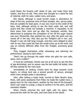 could fasten the thwarts with cleats of oak, and make them look
neater; and thus he did. They were now brought to a stand for lack
of material, cloth for sails, rudder-irons, and spars.
Elm Island, although it could furnish masts in abundance for
ships of the line, produced none of those straight, slim, spruce poles,
that are suitable for boat spars. It was very much to the credit of the
boys, that, although aching to see the boat under sail, and well
aware that Ben would not hesitate a moment, if requested, to let
them leave their work and go after the necessary articles, they
determined to postpone the completion of her till the sugar season
was over. Meanwhile, they painted her, and, after the paint was dry,
rowed off in the bay: they also put the Twilight’s sail in her; and,
though it was not half large enough, and they were obliged to steer
with an oar, they could see that she would come up to the wind, and
was an entirely different affair from the Twilight, promising great
things.
They hugged themselves while witnessing and admiring her
performance, saying to each other,—
“Won’t she go through the water when she gets her own sails,
spars, and a rudder!”
It must be confessed, Charlie was not at all sorry to see the flow
of sap diminished; and no sooner was the last kettle full boiled, than
off they started for the main land.
Immediately on landing, Charlie bent his steps towards Uncle
Isaac’s, on whose land was a second growth of spruce, amongst
which were straight poles in abundance.
John, after bolting a hasty meal, hurried to Peter Brock’s shop;
there, with some assistance from Peter, he made the rudder-irons, a
goose-neck for the main-boom, another for the heel of the bowsprit,
which was made to unship, a clasp to confine it to the stem, and the
necessary staples.
When Charlie returned the next night with his spars, they
procured the cloth for the sails, and went back to the island.
 