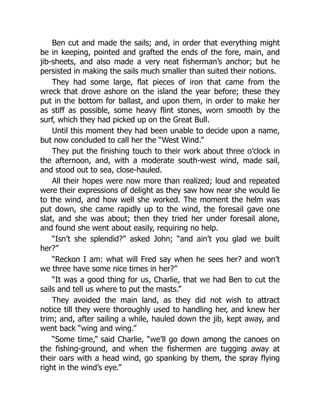 Ben cut and made the sails; and, in order that everything might
be in keeping, pointed and grafted the ends of the fore, main, and
jib-sheets, and also made a very neat fisherman’s anchor; but he
persisted in making the sails much smaller than suited their notions.
They had some large, flat pieces of iron that came from the
wreck that drove ashore on the island the year before; these they
put in the bottom for ballast, and upon them, in order to make her
as stiff as possible, some heavy flint stones, worn smooth by the
surf, which they had picked up on the Great Bull.
Until this moment they had been unable to decide upon a name,
but now concluded to call her the “West Wind.”
They put the finishing touch to their work about three o’clock in
the afternoon, and, with a moderate south-west wind, made sail,
and stood out to sea, close-hauled.
All their hopes were now more than realized; loud and repeated
were their expressions of delight as they saw how near she would lie
to the wind, and how well she worked. The moment the helm was
put down, she came rapidly up to the wind, the foresail gave one
slat, and she was about; then they tried her under foresail alone,
and found she went about easily, requiring no help.
“Isn’t she splendid?” asked John; “and ain’t you glad we built
her?”
“Reckon I am: what will Fred say when he sees her? and won’t
we three have some nice times in her?”
“It was a good thing for us, Charlie, that we had Ben to cut the
sails and tell us where to put the masts.”
They avoided the main land, as they did not wish to attract
notice till they were thoroughly used to handling her, and knew her
trim; and, after sailing a while, hauled down the jib, kept away, and
went back “wing and wing.”
“Some time,” said Charlie, “we’ll go down among the canoes on
the fishing-ground, and when the fishermen are tugging away at
their oars with a head wind, go spanking by them, the spray flying
right in the wind’s eye.”
 