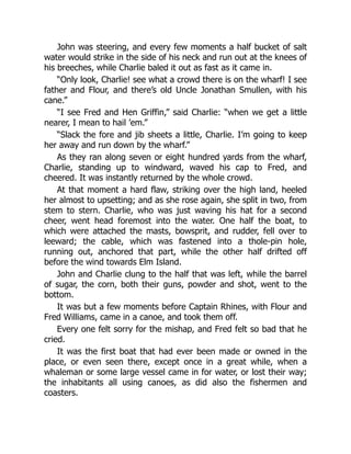 John was steering, and every few moments a half bucket of salt
water would strike in the side of his neck and run out at the knees of
his breeches, while Charlie baled it out as fast as it came in.
“Only look, Charlie! see what a crowd there is on the wharf! I see
father and Flour, and there’s old Uncle Jonathan Smullen, with his
cane.”
“I see Fred and Hen Griffin,” said Charlie: “when we get a little
nearer, I mean to hail ’em.”
“Slack the fore and jib sheets a little, Charlie. I’m going to keep
her away and run down by the wharf.”
As they ran along seven or eight hundred yards from the wharf,
Charlie, standing up to windward, waved his cap to Fred, and
cheered. It was instantly returned by the whole crowd.
At that moment a hard flaw, striking over the high land, heeled
her almost to upsetting; and as she rose again, she split in two, from
stem to stern. Charlie, who was just waving his hat for a second
cheer, went head foremost into the water. One half the boat, to
which were attached the masts, bowsprit, and rudder, fell over to
leeward; the cable, which was fastened into a thole-pin hole,
running out, anchored that part, while the other half drifted off
before the wind towards Elm Island.
John and Charlie clung to the half that was left, while the barrel
of sugar, the corn, both their guns, powder and shot, went to the
bottom.
It was but a few moments before Captain Rhines, with Flour and
Fred Williams, came in a canoe, and took them off.
Every one felt sorry for the mishap, and Fred felt so bad that he
cried.
It was the first boat that had ever been made or owned in the
place, or even seen there, except once in a great while, when a
whaleman or some large vessel came in for water, or lost their way;
the inhabitants all using canoes, as did also the fishermen and
coasters.
 