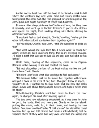 As the anchor held one half the boat, it furnished a mark to tell
where the contents lay; and while Fred and Henry Griffin were
towing back the other half, the rest grappled for and brought up the
corn, guns, and sugar, not much of which was dissolved.
It was a bitter disappointment to Charlie and John, but they bore
it manfully, and went up to Captain Rhines’s to put on dry clothes
and spend the night, Fred walking along with them, striving to
administer consolation.
“I wouldn’t feel so bad about it, Charlie,” said he; “we’ve got the
other half; why couldn’t you fasten them together again?”
“So you could, Charlie,” said John, “and she would be as good as
ever.”
“But what would she look like? No, I never want to touch her
again; let her go; but I know one thing, that is, if I live long enough,
I’ll build a boat that will sail as well as she did, and not split in two
either.”
Uncle Isaac, hearing of the shipwreck, came in to Captain
Rhines’s in the evening to see and comfort the boys.
“It’s not altogether the loss of the boat makes me feel so bad,
Uncle Isaac,” said Charlie.
“I’m sure I don’t see what else you have to feel bad about.”
“It’s because father told me to fasten her together with knees,
and put a hook in the eyes of her; but I thought I knew so much, I
wouldn’t do it. I wanted her to look neat; and see how she looks
now! I never was above taking advice before, and hope I never shall
be again.”
Notwithstanding Charlie’s resolution never to touch the boat
again, he changed his mind after sleeping upon it.
The two boys now reluctantly separated, as it was time for John
to go to his trade. Fred and Henry set Charlie on to the island,
putting the masts, sails, c., in their canoe, and towing the two
halves. Ben never said to Charlie, “I told you so,” but did all he could
to cheer him up, and told him he had made a splendid boat; that he
watched them till they were half way over, and that she sailed and
 