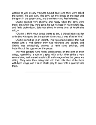 worked as well as any Vineyard Sound boat (and they were called
the fastest) he ever saw. The boys put the pieces of the boat and
the spars in the sugar camp, and then Henry and Fred returned.
Charlie seemed very cheerful and happy while the boys were
there; but when they were gone, he put his head in his mother’s lap,
and fairly broke down. Sally was silent for some time: at length she
said,—
“Charlie, I think your goose wants to set. I should have set her
while you was gone, but the gander is so cross, I was afraid of him.”
Charlie started up in an instant. This was a tame goose, that had
mated with a wild gander they had wounded and caught, and
Charlie was exceedingly anxious to raise some goslings, and
instantly put the eggs under the goose.
The wild ganders have horny excrescences on the joint of their
wings, resembling a rooster’s spur, with which they strike a very
severe blow, and are extremely bold and savage when the geese are
sitting. They seize their antagonist with their bills, then strike them
with both wings, and it is no child’s play to enter into a contest with
them.
 
