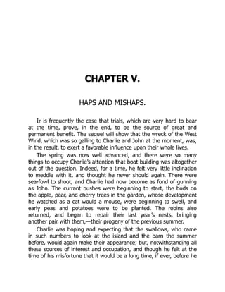 CHAPTER V.
HAPS AND MISHAPS.
It is frequently the case that trials, which are very hard to bear
at the time, prove, in the end, to be the source of great and
permanent benefit. The sequel will show that the wreck of the West
Wind, which was so galling to Charlie and John at the moment, was,
in the result, to exert a favorable influence upon their whole lives.
The spring was now well advanced, and there were so many
things to occupy Charlie’s attention that boat-building was altogether
out of the question. Indeed, for a time, he felt very little inclination
to meddle with it, and thought he never should again. There were
sea-fowl to shoot, and Charlie had now become as fond of gunning
as John. The currant bushes were beginning to start, the buds on
the apple, pear, and cherry trees in the garden, whose development
he watched as a cat would a mouse, were beginning to swell, and
early peas and potatoes were to be planted. The robins also
returned, and began to repair their last year’s nests, bringing
another pair with them,—their progeny of the previous summer.
Charlie was hoping and expecting that the swallows, who came
in such numbers to look at the island and the barn the summer
before, would again make their appearance; but, notwithstanding all
these sources of interest and occupation, and though he felt at the
time of his misfortune that it would be a long time, if ever, before he
 