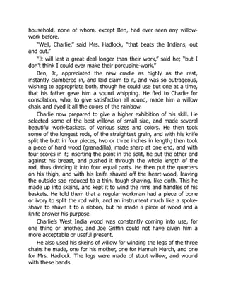 household, none of whom, except Ben, had ever seen any willow-
work before.
“Well, Charlie,” said Mrs. Hadlock, “that beats the Indians, out
and out.”
“It will last a great deal longer than their work,” said he; “but I
don’t think I could ever make their porcupine-work.”
Ben, Jr., appreciated the new cradle as highly as the rest,
instantly clambered in, and laid claim to it, and was so outrageous,
wishing to appropriate both, though he could use but one at a time,
that his father gave him a sound whipping. He fled to Charlie for
consolation, who, to give satisfaction all round, made him a willow
chair, and dyed it all the colors of the rainbow.
Charlie now prepared to give a higher exhibition of his skill. He
selected some of the best willows of small size, and made several
beautiful work-baskets, of various sizes and colors. He then took
some of the longest rods, of the straightest grain, and with his knife
split the butt in four pieces, two or three inches in length; then took
a piece of hard wood (granadilla), made sharp at one end, and with
four scores in it; inserting the point in the split, he put the other end
against his breast, and pushed it through the whole length of the
rod, thus dividing it into four equal parts. He then put the quarters
on his thigh, and with his knife shaved off the heart-wood, leaving
the outside sap reduced to a thin, tough shaving, like cloth. This he
made up into skeins, and kept it to wind the rims and handles of his
baskets. He told them that a regular workman had a piece of bone
or ivory to split the rod with, and an instrument much like a spoke-
shave to shave it to a ribbon, but he made a piece of wood and a
knife answer his purpose.
Charlie’s West India wood was constantly coming into use, for
one thing or another, and Joe Griffin could not have given him a
more acceptable or useful present.
He also used his skeins of willow for winding the legs of the three
chairs he made, one for his mother, one for Hannah Murch, and one
for Mrs. Hadlock. The legs were made of stout willow, and wound
with these bands.
 