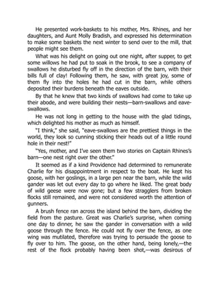 He presented work-baskets to his mother, Mrs. Rhines, and her
daughters, and Aunt Molly Bradish, and expressed his determination
to make some baskets the next winter to send over to the mill, that
people might see them.
What was his delight on going out one night, after supper, to get
some willows he had put to soak in the brook, to see a company of
swallows he disturbed fly off in the direction of the barn, with their
bills full of clay! Following them, he saw, with great joy, some of
them fly into the holes he had cut in the barn, while others
deposited their burdens beneath the eaves outside.
By that he knew that two kinds of swallows had come to take up
their abode, and were building their nests—barn-swallows and eave-
swallows.
He was not long in getting to the house with the glad tidings,
which delighted his mother as much as himself.
“I think,” she said, “eave-swallows are the prettiest things in the
world, they look so cunning sticking their heads out of a little round
hole in their nest!”
“Yes, mother, and I’ve seen them two stories on Captain Rhines’s
barn—one nest right over the other.”
It seemed as if a kind Providence had determined to remunerate
Charlie for his disappointment in respect to the boat. He kept his
goose, with her goslings, in a large pen near the barn, while the wild
gander was let out every day to go where he liked. The great body
of wild geese were now gone; but a few stragglers from broken
flocks still remained, and were not considered worth the attention of
gunners.
A brush fence ran across the island behind the barn, dividing the
field from the pasture. Great was Charlie’s surprise, when coming
one day to dinner, he saw the gander in conversation with a wild
goose through the fence. He could not fly over the fence, as one
wing was mutilated, therefore was trying to persuade the goose to
fly over to him. The goose, on the other hand, being lonely,—the
rest of the flock probably having been shot,—was desirous of
 
