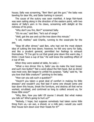 house; Sally was screaming, “Ben! Ben! get the gun;” the baby was
bawling for dear life, and Sailor barking in concert.
The cause of the outcry was soon manifest. A large fish-hawk
was seen sailing along in the direction of the eastern point, with two
skeins of Sally’s yarn in his claws, screaming with delight at the
richness of his prize.
“Why don’t you fire, Ben?” screamed Sally.
“It’s no use,” said Ben; “he’s out of range.”
“Well, get the axe and cut the tree down this minute.”
“I will, mother,” said Charlie, running to the wood-pile for the
axe.
“Stop till after dinner,” said Ben, who had not the most distant
idea of cutting the tree down; however, he felt very sorry for Sally,
and like a prudent general, permitted her feelings to exhaust
themselves. “If I’ve got to cut that great pine down this warm day, I
think I must have a cup of tea.” He well knew the soothing effect of
a cup of tea.
When they were seated at table, he said,—
“What a nice dinner this is, Sally! you do make the best bread,
and such nice butter!” Not a word about the fish-hawk. But as dinner
was most over, Ben began to unfold his purpose. “Sally,” said he, “do
you love that little creature?” pointing to the baby.
“How can you ask such a question?”
“Haven’t you taken a great deal of comfort in making his little
dresses? and wouldn’t you feel bad if some one should come and
tear down this house, break the furniture, and destroy all that we’ve
worked, scrubbed, and contrived so long to collect around us, for
these little ones?”
“Why, Ben, how you talk! Of course I should. But what makes
you talk so? Who’s going to hurt us?”
“Nobody, I hope; but suppose somebody had taken some little
thing from us,—an axe, a shovel, or a milk pan,—would you want
their house torn down over their heads for it?”
 