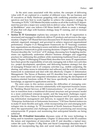 Preface xvii
In the mini cases associated with this section, the concepts of delivering
value with IT are explored in a number of different ways. We see business and
IT ­
executives at Hefty Hardware grappling with conflicting priorities and per-
spectives and how best to work together to achieve the company’s strategy. In
“Investing in TUFS,” CIO Martin Drysdale watches as all of the work his IT depart-
ment has put into a major new system fails to deliver value. And the “IT Planning
at ModMeters” mini case follows CIO Brian Smith’s efforts to create a strategic
IT plan that will align with business strategy, keep IT running, and not increase
IT’s budget.
• Section II: IT Governance explores key concepts in how the IT organization is
structured and managed to effectively deliver IT products and services to the orga-
nization. Chapter 7 (IT Shared Services) discusses how IT shared services should be
selected, organized, managed, and governed to achieve improved organizational
performance. Chapter 8 (A Management Framework for IT Sourcing) examines
how organizations are choosing to source and deliver different types of IT functions
and presents a framework to guide sourcing decisions. Chapter 9 (The IT Budgeting
Process) describes the “evil twin” of IT strategy, discussing how budgeting mecha-
nisms can significantly undermine effective business strategies and suggesting
practices for addressing this problem while maintaining traditional fiscal account-
ability. Chapter 10 (Managing IT-based Risk) describes how many IT organizations
have been given the responsibility of not only managing risk in their own activities
(i.e., project development, operations, and delivering business strategy) but also
of managing IT-based risk in all company activities (e.g., mobile computing, file
sharing, and online access to information and software) and the need for a holistic
framework to understand and deal with risk effectively. Chapter 11 (Information
Management: The Nexus of Business and IT) describes how new organizational
needs for more useful and integrated information are driving the development of
business-oriented functions within IT that focus specifically on information and
knowledge, as opposed to applications and data.
The mini cases in this section examine the difficulties of managing com-
plex IT issues when they intersect substantially with important business issues.
In “Building Shared Services at RR Communications,” we see an IT organiza-
tion in transition from a traditional divisional structure and governance model
to a more centralized enterprise model, and the long-term challenges experi-
enced by CIO Vince Patton in changing both business and IT practices, includ-
ing information management and delivery, to support this new approach. In
“Enterprise Architecture at Nationstate Insurance,” CIO Jane Denton endeavors
to make IT more flexible and agile, while incorporating new and emerging tech-
nologies into its strategy. In “IT Investment at North American Financial,” we
show the opportunities and challenges involved in prioritizing and resourcing
enterprisewide IT projects and monitoring that anticipated benefits are being
achieved.
• Section III: IT-Enabled Innovation discusses some of the ways technology is
being used to transform organizations. Chapter 12 (Innovation with IT) examines
the nature and importance of innovation with IT and describes a typical inno-
vation life cycle. Chapter 13 (Big Data and Social Computing) discusses how IT
leaders are incorporating big data and social media concepts and technologies
 