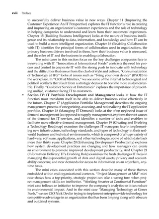 xviii Preface
to successfully deliver business value in new ways. Chapter 14 (Improving the
Customer Experience: An IT Perspective) explores the IT function’s role in creating
and improving an organization’s customer experiences and the role of technology
in helping companies to understand and learn from their customers’ experiences.
Chapter 15 (Building Business Intelligence) looks at the nature of business intelli-
gence and its relationship to data, information, and knowledge and how IT can be
used to build a more intelligent organization. Chapter 16 (Enabling Collaboration
with IT) identifies the principal forms of collaboration used in organizations, the
primary business drivers involved in them, how their business value is measured,
and the roles of IT and the business in enabling collaboration.
The mini cases in this section focus on the key challenges companies face in
innovating with IT. “Innovation at International Foods” contrasts the need for pro-
cess and control in corporate IT with the strong push to innovate with technology
and the difficulties that ensue from the clash of style and culture. “Consumerization
of Technology at IFG” looks at issues such as “bring your own device” (BYOD) to
the workplace. In “CRM at Minitrex,” we see some of the internal technological and
political conflicts that result from a strategic decision to become more customercen-
tric. Finally, “Customer Service at Datatronics” explores the importance of present-
ing unified, customer-facing IT to customers.
• Section IV: IT Portfolio Development and Management looks at how the IT
function must transform itself to be able to deliver business value effectively in
the future. Chapter 17 (Application Portfolio Management) describes the ongoing
management process of categorizing, assessing, and rationalizing the IT application
portfolio. Chapter 18 (Managing IT Demand) looks at the often neglected issue of
demand management (as opposed to supply management), explores the root causes
of the demand for IT services, and identifies a number of tools and enablers to
facilitate more effective demand management. Chapter 19 (Creating and Evolving
a Technology Roadmap) examines the challenges IT managers face in implement-
ing new infrastructure, technology standards, and types of technology in their real-
world business and technical environments, which is composed of a huge variety of
hardware, software, applications, and other technologies, some of which date back
more than thirty years. Chapter 20 (Enhancing Development Productivity) explores
how system development practices are changing and how managers can create
an environment to promote improved development productivity. And Chapter 21
(Information Delivery: IT’s Evolving Role) examines the fresh challenges IT faces in
managing the exponential growth of data and digital assets; privacy and account-
ability concerns; and new demands for access to information on an anywhere, any-
time basis.
The mini cases associated with this section describe many of these themes
embedded within real organizational contexts. “Project Management at MM” mini
case shows how a top-priority, strategic project can take a wrong turn when proj-
ect management skills are ineffective. “Working Smarter at Continental Furniture”
mini case follows an initiative to improve the company’s analytics so it can reduce
its environmental impact. And in the mini case “Managing Technology at Genex
Fuels,” we see CIO Nick Devlin trying to implement enterprisewide technology for
competitive advantage in an organization that has been limping along with obscure
and outdated systems.
 
