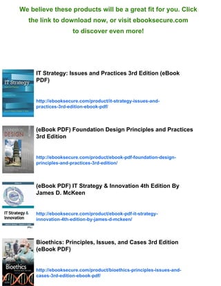 We believe these products will be a great fit for you. Click
the link to download now, or visit ebooksecure.com
to discover even more!
IT Strategy: Issues and Practices 3rd Edition (eBook
PDF)
http://ebooksecure.com/product/it-strategy-issues-and-
practices-3rd-edition-ebook-pdf/
(eBook PDF) Foundation Design Principles and Practices
3rd Edition
http://ebooksecure.com/product/ebook-pdf-foundation-design-
principles-and-practices-3rd-edition/
(eBook PDF) IT Strategy & Innovation 4th Edition By
James D. McKeen
http://ebooksecure.com/product/ebook-pdf-it-strategy-
innovation-4th-edition-by-james-d-mckeen/
Bioethics: Principles, Issues, and Cases 3rd Edition
(eBook PDF)
http://ebooksecure.com/product/bioethics-principles-issues-and-
cases-3rd-edition-ebook-pdf/
 