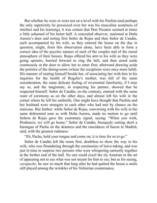 But whether he were or were not on a level with his Pachita (and perhaps
the only superiority he possessed over her was his masculine acuteness of
intellect and his learning), it was certain that Don Nicanor seemed at times
a little ashamed of his better half. A concealed observer, stationed at Doña
Aurora’s door and noting first Señor de Rojas and then Señor de Candás,
each accompanied by his wife, as they entered the house on the day in
question, might, from this observation alone, have been able to form a
correct idea of the psychic natures of each of the couples and of the moral
atmosphere of their houses. Rojas offered his arm to his wife as they were
going upstairs, hurried forward to ring the bell, and then stood aside
courteously at the door to allow her to enter first, afterward drawing aside
the portière of the dining-room (where the receptions were once more held).
His manner of seating himself beside her, of associating her with him in his
inquiries for the health of Rogelio’s mother, was full of the same
consideration, the same delicate feeling of reverential familiarity, if I may
say so, and the magistrate, in respecting his partner, showed that he
respected himself. Señor de Candás, on the contrary, entered with the same
want of ceremony as on the other days, and almost left his wife in the
corner where he left his umbrella. One might have thought that Pachita and
her husband were strangers to each other who had met by chance on the
staircase. But further: while Señor de Rojas, conversing with his wife in the
same deferential tone as with Doña Aurora, made no motion to go until
Señora de Rojas gave the customary signal, saying: “When you wish,
Prudencio, we will go home,” Señor de Candás, brusquely cutting short a
harangue of Pacha on the dearness and the rancidness of bacon in Madrid,
said, with the greatest rudeness:
“Eh, Pacha, hold your tongue and come on; it is time for us to go.”
Señor de Candás left the room first, doubtless to show the way to his
wife, who was floundering through the ceremonies of leave-taking, and was
just in time to surprise two persons who were whispering earnestly together
at the further end of the hall. No one could excel the sly Asturian in the art
of appearing not to see what was not meant for him to see, but as for seeing,
carapuche, he saw so much that long after he had quitted the house a smile
still played among the wrinkles of his Voltairian countenance.
 