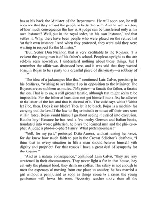 has at his back the Minister of the Department. He will soon see, he will
soon see that they are not the people to be trifled with. And he will see, too,
of how much consequence the law is. A judge can be transferred only at his
own instance? Well, put in the royal order, ‘at his own instance,’ and that
settles it. Why, there have been people who were placed on the retired list
‘at their own instance.’ And when they protested, they were told they were
wanting in respect for the Minister.”
“But, Señor Don Nicanor, that is very creditable to the Rojases. It is
evident the young man is of his father’s school. People as upright as that are
seldom seen nowadays. I understand nothing about those things, but I
remember the affair was discussed here, and it was said that they wanted
Joaquin Rojas to be a party to a dreadful piece of dishonesty—a robbery of
——”
“The idea of a jackanapes like that,” continued Lain Calvo, persisting in
his deafness, “wishing to set himself up in opposition to the Minister. The
Rojases are as stubborn as mules. Talis pater—a fanatic the father, a fanatic
the son. That is to say, a still greater fanatic, although that might seem to be
impossible. For the father at least does not get himself into a fix; he adheres
to the letter of the law and that is the end of it. The code says white? White
let it be, then. Does it say black? Then let it be black. Rojas is a machine for
carrying out the law. If the law to flog criminals or to cut off their ears were
still in force, Rojas would himself go about seeing it carried into execution.
But the boy! Because he has read a few trashy German and Italian books,
translated into worse gibberish, he plays the learned man and the phi-los-o-
pher. A judge a phi-los-o-pher! Fancy! What pretentiousness!”
“Well, for my part,” protested Doña Aurora, without raising her voice,
for she knew how much faith to put in the Crown Solicitor’s deafness, “I
think that in every situation in life a man should behave himself with
dignity and propriety. For that reason I have a great deal of sympathy for
the Rojases.”
“And as a natural consequence,” continued Lain Calvo, “they are very
straitened in their circumstances. They never light a fire in that house, they
eat only the plainest food, they drink no coffee. The salary is not enough to
meet the expenses of moving from one place to another; he has married a
girl without a penny, and as soon as things come to a crisis the young
gentleman will lower his tone. Necessity teaches more than all the
 