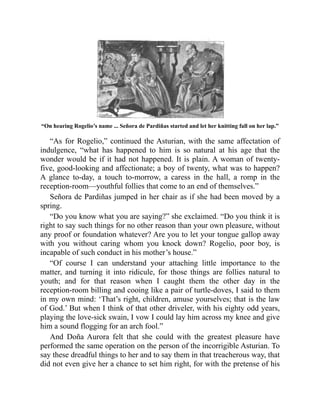 “On hearing Rogelio’s name ... Señora de Pardiñas started and let her knitting fall on her lap.”
“As for Rogelio,” continued the Asturian, with the same affectation of
indulgence, “what has happened to him is so natural at his age that the
wonder would be if it had not happened. It is plain. A woman of twenty-
five, good-looking and affectionate; a boy of twenty, what was to happen?
A glance to-day, a touch to-morrow, a caress in the hall, a romp in the
reception-room—youthful follies that come to an end of themselves.”
Señora de Pardiñas jumped in her chair as if she had been moved by a
spring.
“Do you know what you are saying?” she exclaimed. “Do you think it is
right to say such things for no other reason than your own pleasure, without
any proof or foundation whatever? Are you to let your tongue gallop away
with you without caring whom you knock down? Rogelio, poor boy, is
incapable of such conduct in his mother’s house.”
“Of course I can understand your attaching little importance to the
matter, and turning it into ridicule, for those things are follies natural to
youth; and for that reason when I caught them the other day in the
reception-room billing and cooing like a pair of turtle-doves, I said to them
in my own mind: ‘That’s right, children, amuse yourselves; that is the law
of God.’ But when I think of that other driveler, with his eighty odd years,
playing the love-sick swain, I vow I could lay him across my knee and give
him a sound flogging for an arch fool.”
And Doña Aurora felt that she could with the greatest pleasure have
performed the same operation on the person of the incorrigible Asturian. To
say these dreadful things to her and to say them in that treacherous way, that
did not even give her a chance to set him right, for with the pretense of his
 