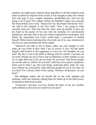 deafness, he might assert what he chose regardless of all that might be said
either in denial or disproof of his words. It was enough to make one’s blood
boil with rage. It was a stupid, shameless, insufferable jest. And was she
going to let it pass? No, indeed. Señora de Pardiñas’s anger was aroused;
the blood boiled in her veins. “Hypocrite! liar! fire-brand! tale-bearer! fox!”
she said to the Asturian in her own mind. “Now I am going to settle
accounts with you.” She rose from her chair, went up quickly to him, put
her hand in the pocket of his coat with the dexterity of a professional
pickpocket, and took from it the case which contained his ear-trumpet. And
before the astonished Lain Calvo could make a movement to defend
himself, Doña Aurora had taken the silver tube out of its case, introduced it
into his ear, and screamed with all her might:
“Whenever you talk to me in future, either use your trumpet or else
make up your mind to hear what I say in answer to you. All that about
Rogelio and Esclava is the suggestion of your own vile thoughts, do you
hear? My boy is not in the habit of flirting with his mother’s servants, do
you hear? People are not so loose and so shameless in their conduct as you
try to make them out to be, do you hear? do you hear? And decent people
are not the same as villains, do you hear? And I am not so great a simpleton,
listen well to what I say, that such things could take place under my very
nose without my seeing them. And malicious people are not to my taste, do
you hear? For I always think of the saying, ‘Ill-doers, ill-deemers,’ do you
hear?”
Her philippic ended, she let herself fall on the sofa, agitated and
unstrung, while the Asturian, putting both his hands up to his bald crown,
exclaimed in distressed accents:
“Carapuche, Aurorina, you have broken the drum of my ear. Another
such outbreak as that and you would leave me deaf.”
 