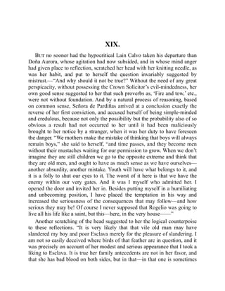 XIX.
But no sooner had the hypocritical Lain Calvo taken his departure than
Doña Aurora, whose agitation had now subsided, and in whose mind anger
had given place to reflection, scratched her head with her knitting needle, as
was her habit, and put to herself the question invariably suggested by
mistrust.—“And why should it not be true?” Without the need of any great
perspicacity, without possessing the Crown Solicitor’s evil-mindedness, her
own good sense suggested to her that such proverbs as, ‘Fire and tow,’ etc.,
were not without foundation. And by a natural process of reasoning, based
on common sense, Señora de Pardiñas arrived at a conclusion exactly the
reverse of her first conviction, and accused herself of being simple-minded
and credulous, because not only the possibility but the probability also of so
obvious a result had not occurred to her until it had been maliciously
brought to her notice by a stranger, when it was her duty to have foreseen
the danger. “We mothers make the mistake of thinking that boys will always
remain boys,” she said to herself, “and time passes, and they become men
without their mustaches waiting for our permission to grow. When we don’t
imagine they are still children we go to the opposite extreme and think that
they are old men, and ought to have as much sense as we have ourselves—
another absurdity, another mistake. Youth will have what belongs to it, and
it is a folly to shut our eyes to it. The worst of it here is that we have the
enemy within our very gates. And it was I myself who admitted her. I
opened the door and invited her in. Besides putting myself in a humiliating
and unbecoming position, I have placed the temptation in his way and
increased the seriousness of the consequences that may follow—and how
serious they may be! Of course I never supposed that Rogelio was going to
live all his life like a saint, but this—here, in the very house——”
Another scratching of the head suggested to her the logical counterpoise
to these reflections. “It is very likely that that vile old man may have
slandered my boy and poor Esclava merely for the pleasure of slandering. I
am not so easily deceived where birds of that feather are in question, and it
was precisely on account of her modest and serious appearance that I took a
liking to Esclava. It is true her family antecedents are not in her favor, and
that she has bad blood on both sides, but in that—in that one is sometimes
 
