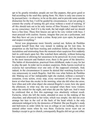 apt to be greatly mistaken; people are not like peppers, that grow good or
bad according to the seed they spring from. No, there is only one course to
be pursued here—to observe, to be on the alert, and to provide some outside
distraction for the boy. I will be guided by circumstances. I am not going to
commit the cruelty of turning the girl away without a word of warning. If
all this should turn out to be only stories of Don Nicanor, I should have it
on my conscience. And if it is the truth, the lad might rebel and we should
have a fine time. These first fancies are apt to be very violent with boys. I
must proceed with caution. Aurora, imagine that you are a policeman, and
that they have set you to track a crime. Keep your eyes open, be prudent,
and suspect everything.”
Never was programme more literally carried out. Señora de Pardiñas
occupied herself from that very instant in making up for lost time. In
proportion as she had been trusting and credulous before, did she become
incredulous and mistrusting from the moment when suspicion first suddenly
laid its cold touch upon her. She watched them adroitly, without betraying
her suspicions or allowing her uneasiness to be perceived. In every woman,
in the most innocent and frankest even, there is the germ of the detective.
The habits of dissimulation, practiced from childhood, make it easy for her
to play the part. In order not to awaken suspicion, Doña Aurora resolved to
exercise her surveillance over one only of the supposed criminals. And,
indeed, in the circumstances it cannot be denied that watching Esclavita it
was unnecessary to watch Rogelio. And this was what Señora de Pardiñas
did. Making use of her indisputable right she studied, without a moment’s
cessation, every action, every step, every movement of her servant. She
knew at what hour she awoke in the morning, what she did when she arose,
how often and with what object she entered Rogelio’s room; how she spent
the afternoon; in what way she was occupied when there were visitors;
when she retired for the night, and when she put the light out. And it must
be confessed that at first this espionage was absolutely without result.
Esclavita, when she left the room, attended at once to the making of the
chocolate, and afterward to her toilet, which was simple; she did not even
arrange her hair in the coil at the back of the head which is the only
adornment indulged in by the domestics of Madrid. She put Rogelio’s study
and bed-room in order while he was at college or out walking; she never
entered either room when he was there. Esclavita never went out on
Sundays except to go to church, consequently Rogelio did not go out either.
 
