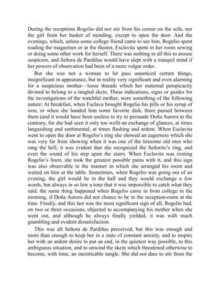 During the receptions Rogelio did not stir from his corner on the sofa, nor
the girl from her basket of mending, except to open the door. And the
evenings, which, unless some college friend came to see him, Rogelio spent
reading the magazines or at the theater, Esclavita spent in her room sewing
or doing some other work for herself. There was nothing in all this to arouse
suspicion, and Señora de Pardiñas would have slept with a tranquil mind if
her powers of observation had been of a more vulgar order.
But she was not a woman to let pass unnoticed certain things,
insignificant in appearance, but in reality very significant and even alarming
for a suspicious mother—loose threads which her maternal perspicacity
divined to belong to a tangled skein. These indications, signs or guides for
the investigations of the watchful mother, were something of the following
nature: At breakfast, when Esclava brought Rogelio his pills or his syrup of
iron, or when she handed him some favorite dish, there passed between
them (and it would have been useless to try to persuade Doña Aurora to the
contrary, for she had seen it only too well) an exchange of glances, at times
languishing and sentimental, at times flashing and ardent. When Esclavita
went to open the door at Rogelio’s ring she showed an eagerness which she
was very far from showing when it was one of the tiresome old men who
rang the bell; it was evident that she recognized the Señorito’s ring, and
even the sound of his step upon the stairs. When Esclavita was ironing
Rogelio’s linen, she took the greatest possible pains with it, and this sign
was also observable in the manner in which she arranged his room and
waited on him at the table. Sometimes, when Rogelio was going out of an
evening, the girl would be in the hall and they would exchange a few
words, but always in so low a tone that it was impossible to catch what they
said; the same thing happened when Rogelio came in from college in the
morning, if Doña Aurora did not chance to be in the reception-room at the
time. Finally, and this last was the most significant sign of all, Rogelio had,
on two or three occasions, objected to accompanying his mother when she
went out, and although he always finally yielded, it was with much
grumbling and evident dissatisfaction.
This was all Señora de Pardiñas perceived, but this was enough and
more than enough to keep her in a state of constant anxiety, and to inspire
her with an ardent desire to put an end, in the quietest way possible, to this
ambiguous situation, and to unwind the skein which threatened otherwise to
become, with time, an inextricable tangle. She did not dare to stir from the
 