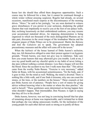 house lest she should thus afford them dangerous opportunities. Such a
course may be followed for a time, but it cannot be continued through a
whole winter without arousing suspicion. Rogelio had already, on several
occasions, manifested much surprise at the discontinuance of the morning
drives. “Mater,” he said to her jestingly, “we are soon destined to witness
grave disturbances if you persist in your seclusion, disdaining the gilded
chariots that wait impatiently to receive you at the foot of our palace walls,
that, reclining luxuriously on their embroidered cushions, you may resume
your accustomed matutinal drives. An imposing demonstration is being
organized in which ten thousand of the most distinguished Phætons are to
take part; discourses in the sweet tongue of the troubadour Macías and the
eloquent jargon of Duke Pelayo are to be pronounced. Martin the Buloniu
and José the Cabaleiro are to speak. The government has adopted
precautionary measures and the affair will come off in the tavern.”
When the habitués of the house learned of Doña Aurora’s seclusion,
they, too, felt themselves obliged to enter their protest against it on hygienic
grounds. “Friend Aurora, you must not give way to indolence. Take care
how you create humors that may afterward give you trouble. Look at me, I
owe my good health and my cheerful spirits to my habit of never letting a
day pass without walking a certain distance. Less than a league will not thin
the blood. Since the accident to my foot I walk more than that.” This advice
came from the worthy Nuño Rasura. “Exercise is very necessary,” added
Señor de Rojas, with his accustomed sententiousness, “for the body, and, if
it goes to that, for the mind as well. Walking, the mind is diverted. There is
nothing like a little walk, and if one finds it tiresome, why one can count the
stones, or the trees, or the numbers on the houses.” These counsels at last
put Doña Aurora out of patience. “People have a sort of mania for giving
advice without knowing what is the matter or where the shoe pinches,” she
said to herself. “These gentlemen seem determined on having happen here
what shouldn’t happen. That intermeddler, Don Nicanor, is right in saying
that they all live in the clouds.”
Doña Aurora, however, was not long in convincing herself that her plan
of remaining always at home was impracticable, and it irritated her to think
that perhaps she was taking unnecessary trouble, for the inclination of the
young people for each other did not seem so strong as to justify all these
 