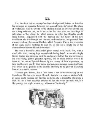XX.
And in effect, before twenty-four hours had passed, Señora de Pardiñas
had arranged an interview between her son and Esclavita’s rival. The place
of rendezvous was the abode of the aforesaid rival, an obscure abode and
not a very odorous one, as is apt to be the case with the dwellings of
individuals of her class; for which reason, in order that Rogelio should
make himself acquainted with the bearing and the figure of his new
sweetheart, she was brought out into the yard unadorned, her graceful form
was covered only by an old blanket, which Augustin Cuero, the proprietor
of the livery stable, hastened to take off, so that not a single one of her
charms should remain hidden from view.
She was a beautiful Andalusian pony, sorrel, with black feet, with a
small, thin head, sinewy legs, curved and shining hoofs, a coat dazzlingly
bright, dilated and sensitive nostrils, and an eye full of fire and sweetness;
she was young, gentle, graceful, spirited, one of those animals which do
honor to the race of Spanish horses by the beauty of their appearance, by
their intelligence, and by their noble and generous natures. Augustin Cuero
was lavish in his praises of the animal, affecting to be grieved at parting
from so precious a treasure.
“I assure you, Señora, that a finer horse is not to be seen to-day on the
Castellana. She has not a single blemish. And she is a saint—a skein of silk;
an infant could manage her. Spirited as she is, she is incapable of playing a
trick. So that a man becomes attached to her, and when one sells her, it is
like parting, one might almost say, with one of the family.”
 