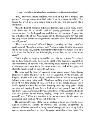 “I assure you, Señora, that a finer horse is not to be seen to-day on the Castellana.”
“Yes,” answered Señora Pardiñas, who had an eye for a bargain, “but
you won’t attempt to deny that this kind of horse is not now in fashion. The
horses that are in style now have a neck a mile long, and are shaped like a
tooth-pick.”
“Yes, the English horses; a ridiculous fashion, like a great many others.
And those are for a certain kind of young gentlemen and certain
circumstances. For the hippodrome and that sort of nonsense. A pony like
this will always be of use. Anxious enough the Baraterin, is to buy her from
me; only we can’t come to an agreement about the price. The Señorito there
can tell you so.”
“That is true, mamma,” affirmed Rogelio, stroking the silky coat of the
gentle animal. “I can bear witness to it. Augustin asked him the same price
that he has asked you, and the bull-fighter offers him two ounces less; he is
wild about her; he is all the time hanging around her; he makes her more
visits!”
“Let him give up hanging around her then, for she is yours,” exclaimed
the mother, with decision, enjoying the sight of the happiness depicted on
the countenance of her son, who, on hearing those heavenly words, with a
spontaneous movement threw his arms around the neck of the pony and
planted a hearty smack on her soft black nose.
The price and the time of payment being agreed upon, Doña Aurora
proposed to leave the pony in the care of Augustin for the present. But
Rogelio, almost wild with delight, would not hear of this or of any other
definite arrangement being made. “You know nothing about it, mamma,” he
cried. “I will take charge of that, leave it all to me. Likely, indeed, that I
should spend a whole day without knowing how my pony goes! Every
morning and evening I must have a look at my lady pony. Leave it all to
me, I say.” Doña Aurora ended by acceding to his wishes, and investing him
with full powers in the matter, saying, “Very well, arrange it to suit
yourself, then.” When the question arose as to a name for the pony, the
young man said, smiling, “I will call it ‘Suriña.’ ”
The cardinal affections of the human soul are at times marvelously clear-
sighted counselors. Señora de Pardiñas had divined, enlightened by
maternal affection, that with a young man of twenty—and one young for his
age—a woman can have no more dangerous rival than a fine horse. The
 
