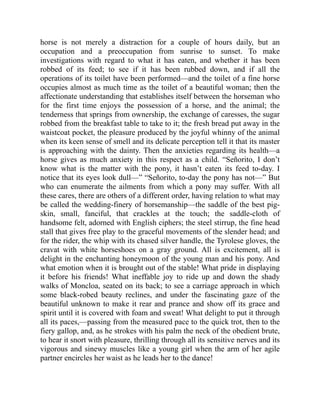 horse is not merely a distraction for a couple of hours daily, but an
occupation and a preoccupation from sunrise to sunset. To make
investigations with regard to what it has eaten, and whether it has been
robbed of its feed; to see if it has been rubbed down, and if all the
operations of its toilet have been performed—and the toilet of a fine horse
occupies almost as much time as the toilet of a beautiful woman; then the
affectionate understanding that establishes itself between the horseman who
for the first time enjoys the possession of a horse, and the animal; the
tenderness that springs from ownership, the exchange of caresses, the sugar
robbed from the breakfast table to take to it; the fresh bread put away in the
waistcoat pocket, the pleasure produced by the joyful whinny of the animal
when its keen sense of smell and its delicate perception tell it that its master
is approaching with the dainty. Then the anxieties regarding its health—a
horse gives as much anxiety in this respect as a child. “Señorito, I don’t
know what is the matter with the pony, it hasn’t eaten its feed to-day. I
notice that its eyes look dull—” “Señorito, to-day the pony has not—” But
who can enumerate the ailments from which a pony may suffer. With all
these cares, there are others of a different order, having relation to what may
be called the wedding-finery of horsemanship—the saddle of the best pig-
skin, small, fanciful, that crackles at the touch; the saddle-cloth of
handsome felt, adorned with English ciphers; the steel stirrup, the fine head
stall that gives free play to the graceful movements of the slender head; and
for the rider, the whip with its chased silver handle, the Tyrolese gloves, the
cravat with white horseshoes on a gray ground. All is excitement, all is
delight in the enchanting honeymoon of the young man and his pony. And
what emotion when it is brought out of the stable! What pride in displaying
it before his friends! What ineffable joy to ride up and down the shady
walks of Moncloa, seated on its back; to see a carriage approach in which
some black-robed beauty reclines, and under the fascinating gaze of the
beautiful unknown to make it rear and prance and show off its grace and
spirit until it is covered with foam and sweat! What delight to put it through
all its paces,—passing from the measured pace to the quick trot, then to the
fiery gallop, and, as he strokes with his palm the neck of the obedient brute,
to hear it snort with pleasure, thrilling through all its sensitive nerves and its
vigorous and sinewy muscles like a young girl when the arm of her agile
partner encircles her waist as he leads her to the dance!
 
